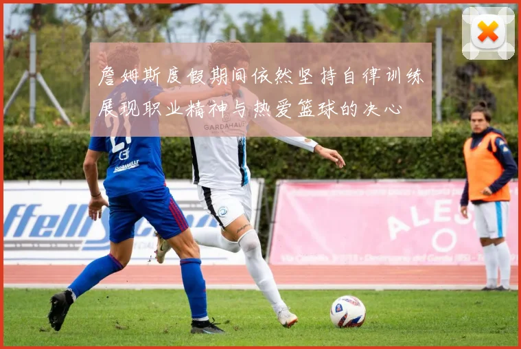 詹姆斯度假期间依然坚持自律训练展现职业精神与热爱篮球的决心