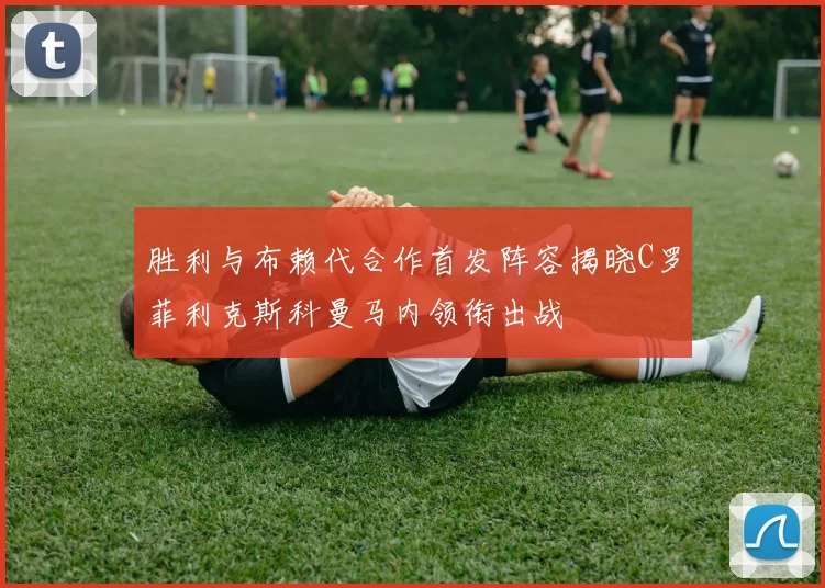胜利与布赖代合作首发阵容揭晓C罗菲利克斯科曼马内领衔出战