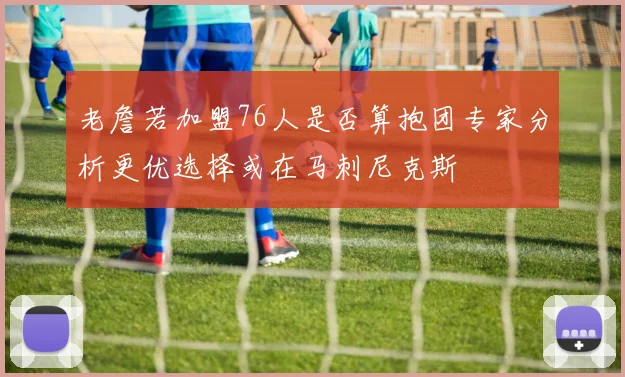 老詹若加盟76人是否算抱团专家分析更优选择或在马刺尼克斯
