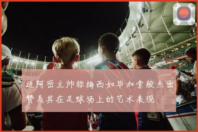迈阿密主帅称梅西如毕加索般杰出赞美其在足球场上的艺术表现