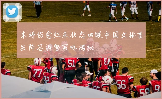 朱婷伤愈归来状态回暖中国女排首发阵容调整策略揭秘