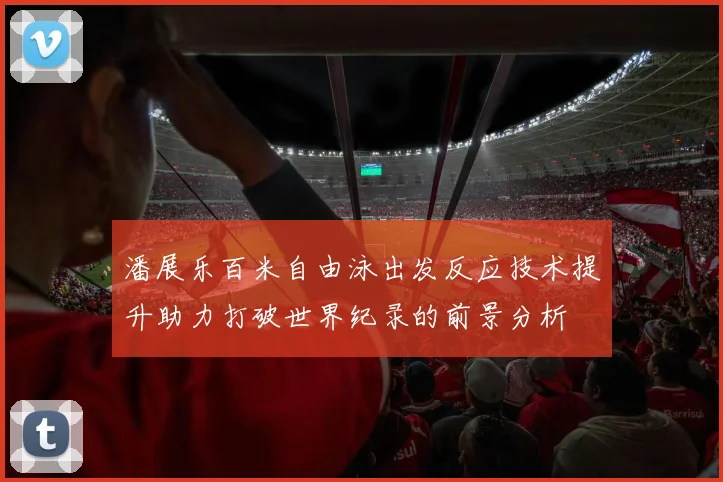 潘展乐百米自由泳出发反应技术提升助力打破世界纪录的前景分析