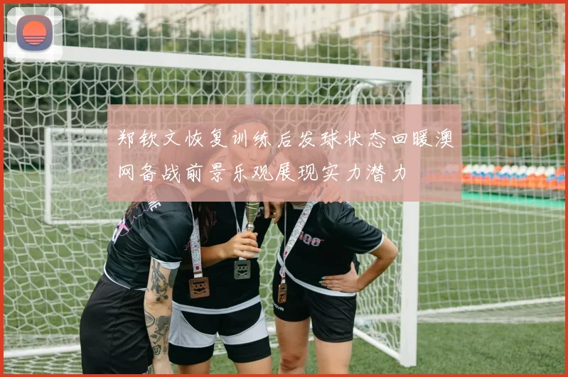郑钦文恢复训练后发球状态回暖澳网备战前景乐观展现实力潜力