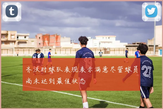 齐沃对球队表现表示满意尽管球员尚未达到最佳状态