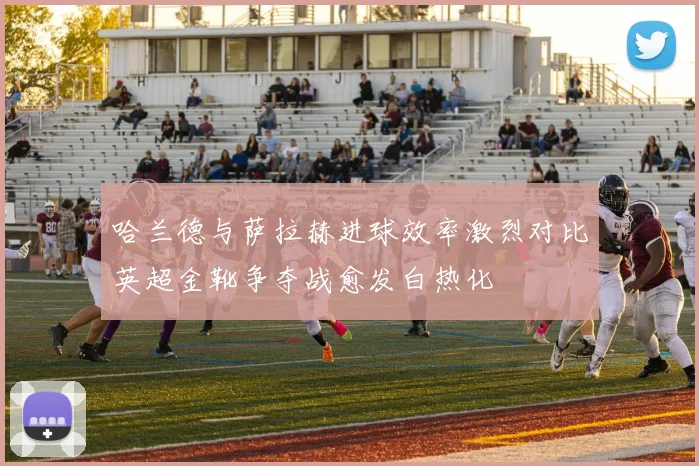 哈兰德与萨拉赫进球效率激烈对比英超金靴争夺战愈发白热化