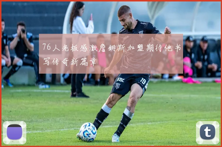76人老板感激詹姆斯加盟期待他书写传奇新篇章